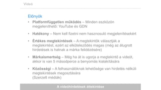 A videóhirdetések áttekintése
Videó
Előnyök
• Platformfüggetlen működés – Minden eszközön
megjeleníthető: YouTube és GDN
• Hatékony – Nem kell fizetni nem hasznosuló megjelenítésekért
• Értékes megtekintések – A megtekintők választják a
megtekintést, ezért az elköteleződés magas (még az átugrott
hirdetések is hatnak a márka felidézésére)
• Márkaismertség – Még ha át is ugorja a megtekintő a videót,
akkor is van 5 másodperce a benyomás kialakítására
• Közösségi – A felhasználóknak lehetősége van hirdetés nélküli
megtekintések megosztására
(Szerzett médiák)
 