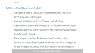 A videóhirdetések áttekintése
Videó
AdWords Videókhoz összefoglaló
 Az eszköz csak a TrueView videoformátumot, illetve a
CPV-díjszabást támogatja.
 A videohirdetéseket a YouTube-on kell tárolnia.
 A jelentések esetén lehetőség van a videohirdetések olyan
részletezésére is, amely az AdWords többi kampánykezelő
eszköze nem biztosít.
 Kampányai kizárólag TrueView videoformátumokat
tartalmazhatnak. Nem szerepelhetnek bennük szöveges és
képes hirdetések, illetve más formátumú videohirdetések.
 