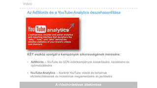 Videó
Az AdWords és a YouTube Analytics összehasonlítása
KÉT eszköz szolgál a kampányok sikerességének mérésére:
• AdWords – YouTube és GDN videókampányok kialakítására, kezelésére és
optimalizálására
• YouTube Analytics – Konkrét YouTube videók és tartalmak
elköteleződésének és mutatóinak megismerésére és javítására
A videóhirdetések áttekintése
 