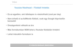 Videó
A videóhirdetések áttekintése
• Ez az egyetlen, ami időalapon is vásárolható (cost per day)
• Nem érhető el az AdWords fiókból, csak egy Google képviselőn
keresztül
• Országonként változik az ára
• Más formátumban NEM lehet a Youtube főoldalán hirdetni
• Lehet interaktív formátum is
Youtube Masthead – Főoldali hirdetés
 