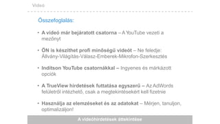 Videó
A videóhirdetések áttekintése
• A videó már bejáratott csatorna – AYouTube vezeti a
mezőnyt
• ÖN is készíthet profi minőségű videót – Ne feledje:
Állvány-Világítás-Válasz-Emberek-Mikrofon-Szerkesztés
• Indítson YouTube csatornákkal – Ingyenes és márkázott
opciók
• A TrueView hirdetések futtatása egyszerű – Az AdWords
felületről intézhető, csak a megtekintésekért kell fizetnie
• Használja az elemzéseket és az adatokat – Mérjen, tanuljon,
optimalizáljon!
Összefoglalás:
 