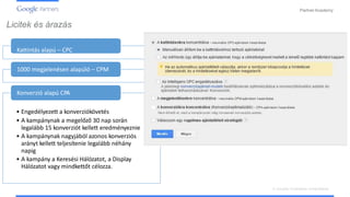 PartnerAcademy
Licitek és árazás
Kattintás alapú – CPC
1000 megjelenésen alapúló – CPM
Konverzió alapú CPA
• Engedélyezett a konverziókövetés
• A kampánynak a megelőző 30 nap során
legalább 15 konverziót kellett eredményeznie
• A kampánynak nagyjából azonos konverziós
arányt kellett teljesítenie legalább néhány
napig
• A kampány a Keresési Hálózatot, a Display
Hálózatot vagy mindkettőt célozza.
A vizuális hirdetések ismertetése
 