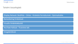PartnerAcademy
Tartalmi összefoglaló
Display Netwok: Beállítás - Célzás - Hirdetési formátumok - Optimalizálás
Remarketing hirdetések
Vizuális hirdetéskészítő
YouTube hálózat - Trueview ads
Vizsgakérdések
A vizuális hirdetések ismertetése
 