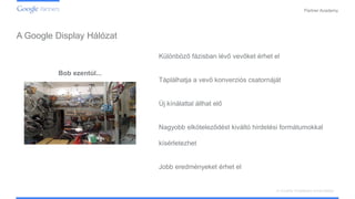 Confidential and Proprietary
Partner Academy
A vizuális hirdetések ismertetése
A Google Display Hálózat
Bob ezentúl...
Különböző fázisban lévő vevőket érhet el
Táplálhatja a vevő konverziós csatornáját
Új kínálattal állhat elő
Nagyobb elköteleződést kiváltó hirdetési formátumokkal
kísérletezhet
Jobb eredményeket érhet el
 