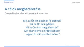 PartnerAcademy
A vizuális hirdetések ismertetése
Mik az Ön kínálatának fő előnyei?
Kik az Ön célügyfelei?
Mi az Ön által megcélzott ár?
Mit akar elérni a hirdetésekkel?
Hogyan és mit szeretne mérni?
A célok meghatározása
Google Display hálózati kampányok tervezése
 