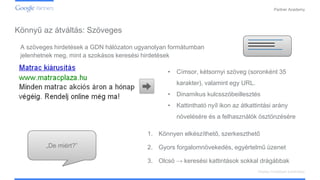 Confidential and Proprietary
Partner Academy
Display hirdetések kialakítása
A szöveges hirdetések a GDN hálózaton ugyanolyan formátumban
jelenhetnek meg, mint a szokásos keresési hirdetések
• Címsor, kétsornyi szöveg (soronként 35
karakter), valamint egy URL.
• Dinamikus kulcsszóbeillesztés
• Kattintható nyíl ikon az átkattintási arány
növelésére és a felhasználók ösztönzésére
„De miért?”
1. Könnyen elkészíthető, szerkeszthető
2. Gyors forgalomnövekedés, egyértelmű üzenet
3. Olcsó → keresési kattintások sokkal drágábbak
Könnyű az átváltás: Szöveges
 