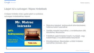 Confidential and Proprietary
Partner Academy
Display hirdetések kialakítása
A képes hirdetés óriási ugrást jelent a szokásos
szöveges hirdetésekhez képest
• Releváns képeket, testreszabott elrendezéseket,
háttérszíneket használhat.
• Sokféle méretet használhat, a rendelkezésre álló
készlethez illeszkedve
• Feltöltheti saját hirdetési kreatív munkáját, vagy
kialakíthatja a Vizuálishirdetés-készítővel
• Következetesen illeszkedjen a többi hirdetési
üzenethez (keresés, stb.)
Lépjen túl a szövegen: Képes hirdetések
 