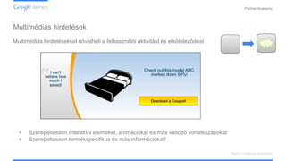 Confidential and Proprietary
Partner Academy
Display hirdetések kialakítása
Multimédiás hirdetésekkel növelheti a felhasználói aktivitást és elköteleződést
• Szerepeltessen interaktív elemeket, animációkat és más változó vonatkozásokat
• Szerepeltessen termékspecifikus és más információkat!
Multimédiás hirdetések
 