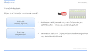 Confidential and Proprietary
Partner Academy
Display hirdetések kialakítása
Milyen videó hirdetési formátumok vannak?
• A videókon belül jelennek meg a YouTube-on vagy a
GDN hálózaton – 5 másodperc után átugorható
TrueView
Videóba ágyazott
TrueView
Megjelenítési • A hirdetések szokásos Display hirdetési készletben jelennek
meg, kattintással indíthatók
Videóhirdetések
 