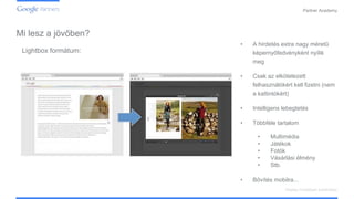 Confidential and Proprietary
Partner Academy
Display hirdetések kialakítása
Lightbox formátum:
• A hirdetés extra nagy méretű
képernyőfedvényként nyílik
meg
• Csak az elkötelezett
felhasználókért kell fizetni (nem
a kattintókért)
• Intelligens lebegtetés
• Többféle tartalom
• Multimédia
• Játékok
• Fotók
• Vásárlási élmény
• Stb.
• Bővítés mobilra...
Mi lesz a jövőben?
 