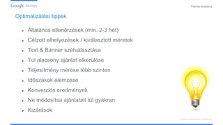 PartnerAcademy
Optimalizálási tippek
Display hirdetések kialakítása
 Általános ellenőrzések (min. 2-3 hét)
 Célzott elhelyezések / kiválasztott méretek
 Text & Banner szétválasztása
 Túl alacsony ajánlat elkerülése
 Teljesítmény mérése több szinten
 Időszakok elemzése
 Konverziós eredmények
 Ne módosítsa ajánlatait túl gyakran
 Kizárások
 
