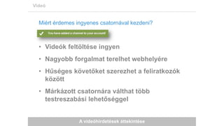 A videóhirdetések áttekintése
Videó
Miért érdemes ingyenes csatornával kezdeni?
• Videók feltöltése ingyen
• Nagyobb forgalmat terelhet webhelyére
• Hűséges követőket szerezhet a feliratkozók
között
• Márkázott csatornára válthat több
testreszabási lehetőséggel
 