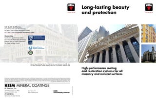 Long-lasting beauty
and protection
High-performance coating
and restoration systems for all
masonry and mineral surfaces
KEIM MINERAL COATINGS
of America, Inc.
10615 Texland Boulevard, #600
Charlotte, NC 28273, USA
Tel. (704) 588-4811
Fax (704) 588-4991
Toll-free in the US (866) 906-5346
www.keim.com
keim-info@keim.com
KEIM
consistently mineral
Standamerik.04/2014
U.S. Quality Certifications
U.S. Headquarters and Manufacturing
ISO 9001:2000 Quality Management System
ISO 14001:2004 Environmental Management System
Memberships
Construction Specifications Institute
Association for Preservation Technology
National Trust for Historic Preservation
The Green Building Council
All information and statements contained herein are believed to be accurate, but KEIM Mineral Coatings of America, Inc., its agents and/or affiliates make no warranty with respect thereto, including but
not limited to any results to be obtained or the infringement of any proprietary right. Improper and unauthorized use or application of such information or statements or the material or systems described
herein is at user’s sole discretion and risk, and consequently user acknowledges that KEIM Mineral Coatings of America, Inc. shall bear no responsibility or liability for same. Nothing herein shall be
construed as a license of or recommendation for use which infringes any proprietary right. All sales are subject to KEIM Mineral Coatings of America, Inc.’s Standard Terms and Conditions of Sale,
including but not limited to its Limited Warranty. 							 Copyright © 2014 KEIM Mineral Coatings of America, Inc.
Above: Hearst Building, New York City. On the cover (clockwise from left): New
York Stock Exchange; Hollister Building, New York City; Basilica, Baltimore, MD.
 