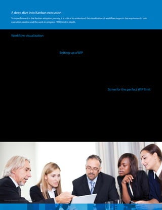 External Document © 2015 Infosys Limited
Workflow visualization
The first step in implementing Kanban in
the software development life cycle (SDC)
is to visualize and plot the stages that any
work item passes through in the project.
If the work item is the user story, the left
most column of the workflow stage will
hold it, while the remaining columns can
depict the task breakdown required to
complete the user story. To ensure work
items move on a daily basis / frequently,
work breakdown must be done while
staying true to the agile spirit, i.e., effort
span should not be more than a day or a
maximum of two days’worth work.
The workflow can be depicted on any
information radiator such as the Big Visual
Chart (BVC), whiteboard, or using a specific
agile life cycle management tool such as
Leankit Kanban, Swift Kanban, and more.
Often, Scrum Board is used synonymously
as Kanban board. While Kanban board
may look like a Scrum board with more
workflow columns, the major difference
between the two is the WIP limit assigned
to each column. A Scrum board generally
has three columns – Ready, In progress,
and Done as the team commits to deliver
all work‘pushed’/ selected in time boxed
iterations, hence, tracking progress in more
detail is not considered of much value.
Setting up a WIP
Once the workflow is in place, you need to
address the most difficult challenge that
the team faces – deciding the WIP for each
workflow stage as it has to be based on the
team composition and internal constraints
under which a project operates. We will
dive deep on how to decide WIP with a
practical example in the next section.
However, it is important to understand that
Kanban execution progress is based on the
Pull system. As soon as the number of work
items in a particular column falls below the
defined WIP limit, a new work item can be
pulled in from the preceding stage. A work
item that cannot progress to the next stage
due to any constraint is still counted in
the WIP limit and will certainly, slow down
the workflow. The flow of work can be a
complete‘hold-up’, if all the work items get
‘blocked’. In such a situation, the team will
be forced to work with a single-minded
focus on eliminating the blocker. This,
in turn, would reduce multitasking and
increase collaboration / team interaction
as the team continues to practice Kanban
and work with a disciplined policy of not
breaching the WIP limit. The team can
define explicit policies to breach the WIP
limit based on their historical execution
patterns to ensure that the team does not
sit idle and revisit breach instances. Here,
the team and all stakeholders must work as
per the mutually agreed WIP breach policy,
else it is easy to pull tasks more than the
WIP which eventually can lead to failure
of Kanban.
Strive for the perfect WIP limit
The real test for a Kanban team is to decide
the WIP for each workflow stage (columns)
which is similar to the enigma that the
scrum team faces while deciding on the
velocity to commit in the first sprint. In a
traditional SDC, mostly, the team plan to
start parallel tasking, considering that more
WIP work items speed up delivery. But the
focus of Kanban is on reducing WIP so that
a work item moves towards completion
faster. This is not easy to comprehend.
A deep dive into Kanban execution
To move forward in the Kanban adoption journey, it is critical to understand the visualization of workflow stages in the requirement / task
execution pipeline and the work-in-progress (WIP) limit in-depth.
 