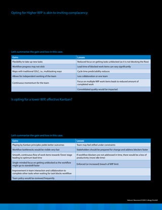 More often than not, teams are tempted
to choose a higher number for WIP as this
would allow them to pick up new work
items even when the task they are working
on is blocked. As they say, the show must
go on! However, think again. A higher WIP
can lead to scenarios where team members
may not require interaction. This would
create knowledge silos and anychange in
the team would then result in knowledge
loss, preventing the team from delivering
the work item with quality faster.
In addition, a higher WIP may jam the
traffic in one stage, for e.g., Test In Progress.
This may be the result of a skewed team
mix where testers are less compared to
developers. Similarly, the time taken to
complete development and testing are not
proportional so the supply of completed
work might most likely be slower than
what a tester can turnaround. In such
a case, work items will pile up in the Test
Ready stage.
Opting for Higher WIP is akin to inviting complacency
Let’s summarize the gain and loss in this case.
To summarize, the Kanban team must
balance and understand the relativity of
higher and lowerWIP along with gains and
losses in the context of project execution.
The team can decide on accepting work
items based on throughput and after duly
considering training / skilling contingency for
the person who just joined the project. As the
team goes over and understands the nature
of tasks, efforts, inflow, and team constraints,
they move from `forming’, `norming, and
`storming’ to being a `performing’team.
Gains Losses
Playing by Kanban principles yields better outcomes Team may feel stifled under constraints
Workflow bottlenecks would be visible very fast Stakeholders should be prepared for change and address blockers faster
Smooth, continuous flow of work items towards‘Done’stage
leading to optimum lead time
If workflow blockers are not addressed in time, there would be a loss of
productivity (more idle time)
Single-minded focus on getting unblocked as the workflow
might go to standstill faster
Enforced (or increased) breach of WIP limit
Improvement in team interaction and collaboration to
complete other tasks when waiting for task blocks workflow
Team policy would be reviewed frequently
When a team starts on Kanban, skepticism
on the lower number of WIP is bound
to happen as they relate it to lower
productivity. Initial thoughts might go
towards opting for a lower WIP, in short,
making the WIP equal in number to the
number of people in the team working
Is opting for a lower WIP, effective Kanban?
on the stage or slightly higher. But would
that lead to the most effective Kanban?
Not likely. In an enterprise application,
distributed agile teams work in different
time zones and a work item can move
to the‘wait’state, as against being a
blocker. Though a lower WIP will help
the team focus on completing a task and
keep it moving to the last stage faster.
However, know that it will also uncover the
workflow dysfunction very fast. Therefore,
stakeholders should be comfortable to
change and address them quickly.
Let’s summarize the gain and loss in this case.
External Document © 2015 Infosys Limited
Gains Losses
Flexibility to take up new tasks Reduced focus on getting tasks unblocked (as it is not blocking the flow)
Workflow progress may not stick Lead time of blocked work items can vary significantly
Maps with traditional SDLC, i.e., multitasking ways Cycle time predictability reduces
Allows for independent working of the team Less collaboration or one team
Continuous momentum for the team
Focus on multiple WIP work items leads to reduced amount of
completed work
Consolidated quality would be impacted
 