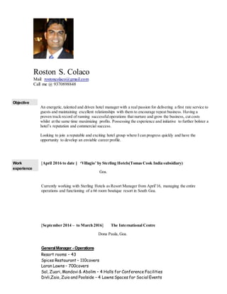 Roston S. Colaco
Mail: rostoncolaco@gmail.com
Call me @ 9370898848
Objective
An energetic, talented and driven hotel manager with a real passion for delivering a first rate service to
guests and maintaining excellent relationships with them to encourage repeat business. Having a
proven track record of running successfuloperations that nurture and grow the business, cut costs
whilst at the same time maximizing profits. Possessing the experience and initiative to further bolster a
hotel’s reputation and commercial success.
Looking to join a reputable and exciting hotel group where I can progress quickly and have the
opportunity to develop an enviable career profile.
Work
experience
[April 2016 to date ] ‘Villagio’ by Sterling Hotels(Tomas Cook India subsidiary)
Goa.
Currently working with Sterling Hotels as Resort Manager from April’16, managing the entire
operations and functioning of a 66 room boutique resort in South Goa.
[September 2014 – to March 2016] The International Centre
Dona Paula, Goa.
GeneralManager - Operations
Resort rooms – 43
Spices Restaurant – 110covers
Laran Lawns – 700covers
Sal, Zuari, Mandovi & Abolim – 4 Halls for Conference Facilities
Divli,Zaio, Zuio and Poolside – 4 Lawns Spaces for Social Events
 