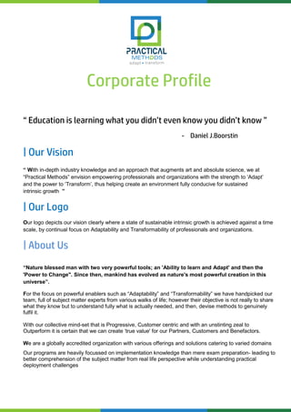 Corporate Profile
“ Education is learning what you didn’t even know you didn’t know ”
- Daniel J.Boorstin
| Our Vision
“ With in-depth industry knowledge and an approach that augments art and absolute science, we at
“Practical Methods” envision empowering professionals and organizations with the strength to ‘Adapt’
and the power to ‘Transform’, thus helping create an environment fully conducive for sustained
intrinsic growth ”
| Our Logo
Our logo depicts our vision clearly where a state of sustainable intrinsic growth is achieved against a time
scale, by continual focus on Adaptability and Transformability of professionals and organizations.
| About Us
“Nature blessed man with two very powerful tools; an 'Ability to learn and Adapt' and then the
'Power to Change". Since then, mankind has evolved as nature's most powerful creation in this
universe”.
For the focus on powerful enablers such as “Adaptability” and “Transformability” we have handpicked our
team, full of subject matter experts from various walks of life; however their objective is not really to share
what they know but to understand fully what is actually needed, and then, devise methods to genuinely
fulfil it.
With our collective mind-set that is Progressive, Customer centric and with an unstinting zeal to
Outperform it is certain that we can create ‘true value' for our Partners, Customers and Benefactors.
We are a globally accredited organization with various offerings and solutions catering to varied domains
Our programs are heavily focussed on implementation knowledge than mere exam preparation- leading to
better comprehension of the subject matter from real life perspective while understanding practical
deployment challenges
 