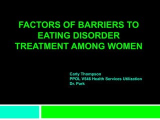 FACTORS OF BARRIERS TO
EATING DISORDER
TREATMENT AMONG WOMEN
Carly Thompson
PPOL V546 Health Services Utilization
Dr. Park
 