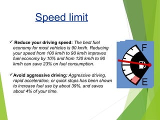 Speed limit
 Reduce your driving speed: The best fuel
economy for most vehicles is 90 km/h. Reducing
your speed from 100 km/h to 90 km/h improves
fuel economy by 10% and from 120 km/h to 90
km/h can save 23% on fuel consumption.
Avoid aggressive driving: Aggressive driving,
rapid acceleration, or quick stops has been shown
to increase fuel use by about 39%, and saves
about 4% of your time.
 