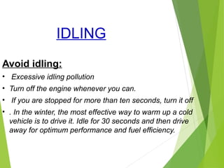 IDLING
Avoid idling:
• Excessive idling pollution
• Turn off the engine whenever you can.
• If you are stopped for more than ten seconds, turn it off
• . In the winter, the most effective way to warm up a cold
vehicle is to drive it. Idle for 30 seconds and then drive
away for optimum performance and fuel efficiency.
 