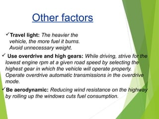 Use overdrive and high gears: While driving, strive for the
lowest engine rpm at a given road speed by selecting the
highest gear in which the vehicle will operate properly.
Operate overdrive automatic transmissions in the overdrive
mode.
Be aerodynamic: Reducing wind resistance on the highway
by rolling up the windows cuts fuel consumption.
Travel light: The heavier the
vehicle, the more fuel it burns.
Avoid unnecessary weight.
Other factors
 