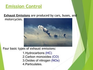 Emission Control
Exhaust Emissions are produced by cars, buses, and
motorcycles.
Four basic types of exhaust emissions:
1.Hydrocarbons (HC)
2.Carbon monoxides (CO)
3.Oxides of nitrogen (NOx)
4.Particulates.
 