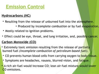 Emission Control
Hydrocarbons (HC)
• Resulting from the release of unburned fuel into the atmosphere.
●
Produced by incomplete combustion or by fuel evaporation.
• Effect could be eye, throat, and lung irritation, and, possibly cancer.
Carbon Monoxide (CO)
• Extremely toxic emission resulting from the release of partially
burned fuel (incomplete combustion of petroleum-based fuel).
• CO prevents human blood cells from carrying oxygen to body tissue.
• Symptoms are headaches, nausea, blurred vision, and fatigue.
• A rich air-fuel would increase CO; lean air-fuel mixture would lower
CO emissions.
• Mostly related to ignition problems.
 