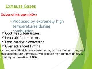 Exhaust Gases
Oxides of Nitrogen (NOx)
●
Produced by extremely high
temperatures during
combustion.Cooling system issues.
Lean air fuel mixture.
Poor catalytic convertor.
Over advanced timing.
• An engine with high compression ratio, lean air-fuel mixture, and
high-temperature thermostat will produce high combustion heat,
resulting in formation of NOx.
 