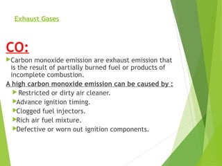 Exhaust Gases
CO:
Carbon monoxide emission are exhaust emission that
is the result of partially burned fuel or products of
incomplete combustion.
A high carbon monoxide emission can be caused by :
 Restricted or dirty air cleaner.
Advance ignition timing.
Clogged fuel injectors.
Rich air fuel mixture.
Defective or worn out ignition components.
 