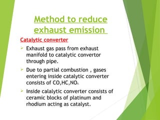 Method to reduce
exhaust emission
Catalytic converter
 Exhaust gas pass from exhaust
manifold to catalytic convertor
through pipe.
 Due to partial combustion , gases
entering inside catalytic converter
consists of CO,HC,NOX.
 Inside calalytic converter consists of
ceramic blocks of platinum and
rhodium acting as catalyst.
 