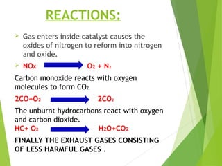 REACTIONS:
 Gas enters inside catalyst causes the
oxides of nitrogen to reform into nitrogen
and oxide.
 NOX O2 + N2
Carbon monoxide reacts with oxygen
molecules to form CO2.
2CO+O2 2CO2
The unburnt hydrocarbons react with oxygen
and carbon dioxide.
HC+ O2 H2O+CO2
FINALLY THE EXHAUST GASES CONSISTING
OF LESS HARMFUL GASES .
 