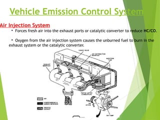 Vehicle Emission Control System
Air Injection System
• Forces fresh air into the exhaust ports or catalytic converter to reduce HC/CO.
• Oxygen from the air injection system causes the unburned fuel to burn in the
exhaust system or the catalytic converter.
 