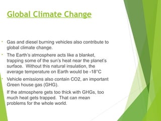 Global Climate Change
• Gas and diesel burning vehicles also contribute to
global climate change.
• The Earth’s atmosphere acts like a blanket,
trapping some of the sun’s heat near the planet’s
surface. Without this natural insulation, the
average temperature on Earth would be -18°C
• Vehicle emissions also contain CO2, an important
Green house gas (GHG).
• If the atmosphere gets too thick with GHGs, too
much heat gets trapped. That can mean
problems for the whole world.
 