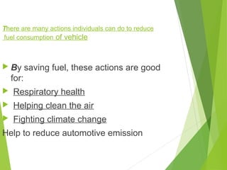 There are many actions individuals can do to reduce
fuel consumption of vehicle
 By saving fuel, these actions are good
for:
 Respiratory health
 Helping clean the air
 Fighting climate change
Help to reduce automotive emission
 