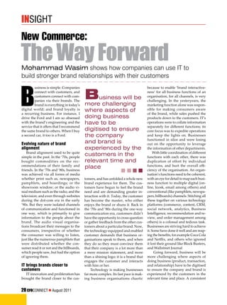 Mohammad Wasim shows how companies can use IT to
build stronger brand relationships with their customers
New Commerce:
TheWayForward
B
usiness is simple. Companies
connect with customers, and
customers connect with com-
panies via their brands. The
brand is everything in today's
digital world; and brand loyalty is
a recurring business. For instance, I
drive the Ford and I am so obsessed
with the brand’s engineering and the
service that it offers that I recommend
the same brand to others. When I buy
a second car, it too is a Ford.
Evolving nature of brand
alignment
Brand alignment used to be quite
simple in the past. In the ‘70s, people
bought commodities on the rec-
ommendations of their family and
friends. In the ‘70s and ‘80s, business
was achieved via all forms of media
whether print such as, newspapers,
pamphlets, and hoardings; or the
showroom window; or the audio vi-
sual medium such as the radio, and the
television; and even through websites
during the dot-com era in the early
‘90s. But they were isolated channels
of communication and functioned in
one way, which is primarily to give
information to the people about the
brand. The audio visual organisa-
tions broadcast their messages to the
consumers, irrespective of whether
the consumer was willing to listen,
just like the numerous pamphlets that
were distributed whether the con-
sumer read it or not and the billboards,
which people saw, but had the option
of ignoring them.
IT brings brands closer to
customers
IT innovation and proliferation has
brought the brand closer to the cus-
because to enable ‘brand interactive-
ness’ for all business functions of an
organisation, for all channels, is very
challenging. In the yesteryears, the
marketing function alone was respon-
sible for making consumers aware
of the brand, while sales pushed the
products down to the customers. IT’s
operations were to collate information
separately for different functions; its
core focus was to expedite operations
and keep the lights on. Businesses
functioned in silos and were losing
out on the opportunity to leverage
the information of other departments.
With little coordination of different
functions with each other, there was
duplication of effort by individual
functions, and hurt the overall effi-
ciency of the organisation. An organ-
isation’s functions need to be coherent,
with an eye for detail to map each busi-
ness function to multiple digital (on-
line, kiosk, email among others) and
conventional (like pamphlets, newspa-
pers, billboards) channels. Stitching all
these together on various technology
platforms (commerce, content, CRM,
social network, analytics, Business
Intelligence, recommendation and re-
view, and order management among
others) is a colossal and tedious task.
Businesses are striving hard to achieve
it. Some have done it well and are reap-
ing the benefits, for example Coca Cola
and Netflix, and others who ignored
it lost their ground like Block Busters,
and Wallstreet Journal
Going forward, business will be
more challenging where aspects of
doing business (product, transaction,
and relationship) have to be digitised
to ensure the company and brand is
experienced by the customers in the
relevant time and place. A consistent
tomers, and has unfolded a whole new
brand experience for them. The cus-
tomers have begun to feel the brand
need and are demanding greater in-
teraction with it. Today, the customer
has become the master, who either
enjoys the brand or shuns it. Back in
the ‘70s and ‘80s during the one-way
communication era, customers didn’t
have the opportunity to cross-question
or gather feedback from the other cus-
tomers about a particular brand. Now,
the technology-equipped and enabled
customer demands that business or-
ganisations speak to them, and when
they do so they must convince them
that their company is a lot more than
a mere mission statement, and more
than a shining logo; it is a brand that
engages the customer and interacts
with him or her.
Technology is making businesses
far more complex. Its fast pace is mak-
ing business organisations chaotic
insight
Business will be
more challenging
where aspects of
doing business
have to be
digitised to ensure
the company
and brand is
experienced by the
customers in the
relevant time and
place
20 CFOCONNECT  August 2011
 