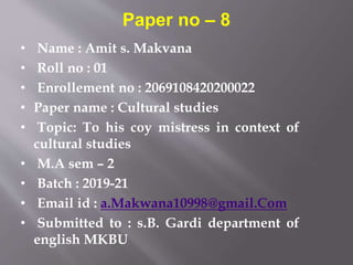 • Name : Amit s. Makvana
• Roll no : 01
• Enrollement no : 2069108420200022
• Paper name : Cultural studies
• Topic: To his coy mistress in context of
cultural studies
• M.A sem – 2
• Batch : 2019-21
• Email id : a.Makwana10998@gmail.Com
• Submitted to : s.B. Gardi department of
english MKBU
Paper no – 8
 