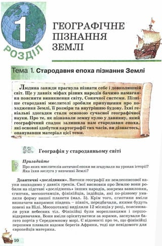 ГЕОГРАФІЧНЕ
ПІЗНАННЯ
ЗЕМЛІ
Тема 1. Стародавня епоха пізнання Землі
Людина завжди прагнула пізнати себе і довколишній •'
світ. Ще у давніх міфах різних народів бачимо намаган­
ня пояснити виникнення світу, Сонячної системи. Пізні­
ше стародавні мислителі зробили припущення про по-
| ходження Землі, її розміри та внутрішню будову. їхні ге­
ніальні здогадки стали основою сучасної географічної
науки. Про те, як пізнавали земну кулю у давнину, який
географічний спадок залишила нам стародавня епоха,
І які основні здобутки картографії тих часів, ви дізнаєтесь,
' опанувавши матеріал цієї теми. 
--------------------------------------------
ік$о Географія у стародавньому світі
Пригадайте
Про яких мислителів античної епохи ви згадували на уроках історії?
Яка їхня заслуга у вивченні Землі?
Доантичні «дослідники». Витоки географії як землеописової на­
уки знаходимо у давніх греків. Свої висновки про Землю вони ро­
били на підставі «досліджень» інш их народів, зокрема вавилонян,
єгиптян, месопотамців, фінікійців, індійців, які по-різному уяв­
ляли форму нашої планети (мал. 5). Крім того, єгиптяни вміли
визначати напрямок південь - північ, передбачали, якими будуть
повені на Нілі. Месопотамці виділяли 12 місяців у році, пояснюва­
ли рухи небесних тіл. Ф інікійці були мореплавцями і першо­
відкривачами. Вони вміли орієнтуватися за зорями, заснували ба­
гато портів у Середземному морі. Є відомості про те, що фінікійці
першими плавали вздовж берегів Африки, тоді ще невідомого для
європейців материка.
4
10
 