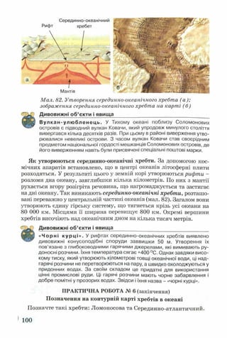Мал. 82. Утворення серединно-океанічного хребта (а );
зображення серединно-океанічного хребта на карті (б)
Дивовижні об’єкти і явища
■ В Вулкан-улюбленець. У Тихому океані поблизу Соломонових
островів є підводний вулкан Ковачи, який упродовж минулого століття
вивергався кілька десятків разів. При цьому в районі виверження утво­
рювалися невеликі острови. З часом вулкан Ковачи став своєрідним
предметом національної гордості мешканців Соломонових островів, де
його виверженням навіть були присвячені спеціальні поштові марки.
Серединно-океанічний
Рифт хребет
Мантія
Як утворюються серединно-океанічні хребти. За допомогою кос­
мічних апаратів встановлено, що в центрі океанів літосферні плити
розходяться. У результаті цього у земній корі утворюються рифти -
розломи дна океану, завглибшки кілька кілометрів. По них з мантії
рухається вгору розігріта речовина, що нагромаджується та застигає
на дні океану. Так виникають серединно-океанічні хребти, розташо­
вані переважно у центральній частині океанів (мал. 82). Загалом вони
утворюють єдину гірську систему, що тягнеться крізь усі океани на
80 000 км. Місцями її ширина перевищує 800 км. Окремі вершини
хребтів височіють над океанічним дном на кілька тисяч метрів.
Дивовижні об’єкти і явища_________ _________________________
«Чорні курці». У рифтах серединно-океанічних хребтів виявлено
дивовижні конусоподібні споруди заввишки 50 м. Утворення їх
пов’язане з глибоководними гарячими джерелами, які вимивають ру­
доносні розчини. їхня температура сягає +400 °С. Однак завдяки висо­
кому тиску, який утворюють кілометрові товщі океанічної води, ці над-
гарячі розчини не перетворюються на пару, а швидко охолоджуються у
придонних водах. За своїм складом це придатні для використання
цінні промислові руди. Ці гарячі розчини мають чорне забарвлення і
добре помітні у прозорих водах. Звідси і їхня назва - «чорні курці».
ПРАКТИЧНА РОБОТА № 6 (закінчення)
Позначення на контурній карті хребтів в океані
Позначте такі хребти: Ломоносова та Серединно-атлантичний.
100
 