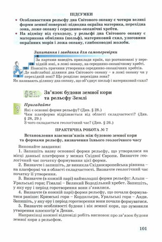 ПІДСУМКИ
о Особливостями рельєфу дна Світового океану є чотири великі
форми земної поверхні: підводна окраїна материка, перехідна
зона, ложе океану і серединно-океанічні хребти,
о На відміну від суходолу, у рельєфі дна Світового океану є
материкова обмілина (шельф), материковий схил, улоговини
окраїнних морів і ложа океану, глибоководні жолоби.
Запитання і завдання для самоперевірки
За картами наведіть приклади країн, що розташовані у пере­
хідній зоні, в ложі океану, на серединно-океанічному хребті.
Поясніть причини утворення серединно-океанічних хребтів.
Де найглибші ділянки дна Світового океану - в ложі океану чи у
перехідній зоні? Що розділяє перехідна зона?
Як називають ділянку дна океану, що об’єднує шельф і материковий схил?
<2>□
Ц||>Л Зв’язок будови земної кори
° та рельєфу Землі
Пригадайте
Які є основні форми рельєфу? (Див. § 28.)
Чим платформа відрізняється від області складчастості? (Див.
§ 28, 29.)
З чого складається геологічний час? (Див. § 26.)
ПРАКТИЧНА РОБОТА № 7
Встановлення взаємозв’язків між будовою земної кори
та формами рельєфу, визначення їхнього геологічного часу
Виконайте завдання:
1. Запишіть назву основної форми рельєфу, що утворилася на
місці давньої платформи у межах Східної Європи. Визначте гео­
логічний час початку формування цієї форми.
2. Визначте і запишіть, де виникла Східноєвропейська рівнина -
на платформі чи в області складчастості. Визначте геологічний час
початку її утворення.
3. Визначте (в кожній парі) наймолодші форми рельєфу: Альпи -
Уральські гори; Гімалаї - Великий Вододільний хребет. Запишіть,
у яку еру і період горотворення вони з’явилися.
4. Визначте (в кожній парі) форми рельєфу, що почали формува­
тися раніше: Кримські гори - Кордильєри, Уральські гори - Анди.
Запишіть, у яку еру і період горотворення вони почали формуватися.
5. Визначте особливості будови і вік земної кори, що зумовили
утворення плоскогір’я Декан.
Наприкінці кожної відповіді робіть висновок про зв’язок будови
земної кори з рельєфом.
101
 