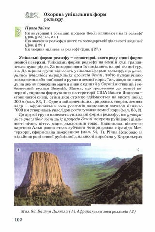 Охорона унікальних форм
рельєфу
Пригадайте
У Як внутрішні і зовнішні процеси Землі впливають на її рельєф?
(Див. § 23-25, 27.)
Яке значення рельєфу в житті та господарській діяльності людини?
(Див. § 29.)
Як людина впливає на рельєф? (Див. § 27.)
Унікальні форми рельєфу —неповторні, свого роду єдині форми
земної поверхні. Унікальні форми рельєфу на земній кулі трапля­
ються дуже рідко. За походженням їх поділяють на дві великі гру­
пи. До першої групи відносять унікальні форми рельєфу, що утво­
рились унаслідок внутрішніх процесів Землі, тобто вулканічного
походження або пов’язані з рухами земної кори. Так, завдяки вихо­
ду на земну поверхню магми виник єдиний у Європі активний і не­
безпечний вулкан Везувій. Магма, що прорвалася до земної по­
верхні, сприяла формуванню на території США Башти Диявола -
стовпчастої скелі, стіни якої стрімко здіймаються на висоту понад
200 м (мал. 83, 1). Одне з найвеличніших природних творінь земних
надр - Африканська зона розломів завдовжки загалом близько
7000 км утворилась унаслідок розтягування земної кори (мал. 83, 2).
До другої групи належать унікальні форми рельєфу, що утвори­
лись унаслідок зовнішніх процесів Землі, зокрема руйнівної діяль­
ності річок, вітру, моря, льодовиків тощо. Наприклад, візитною
карткою Альп давно стала зубчаста чотиригранна піраміда Мат-
терхорн, сформована льодовиком (мал. 84, 1). Річка Колорадо за
мільйони років своєї руйнівної діяльності виробила у Кордильєрах
Мал. 83. Башта Диявола (1), Африканська зона розломів (2)
102
 