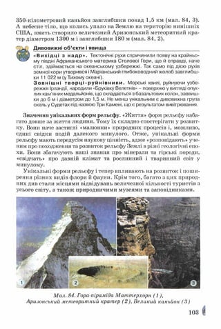 350-кілометровий каньйон завглибшки понад 1,5 км (мал. 84, 3).
А небесне тіло, що колись упало на Землю на територію нинішніх
СІЛА, вмить створило величезний Аризонський метеоритний кра­
тер діаметром 1300 м і завглибшки 180 м (мал. 84, 2).
Дивовижні об’єкти і явища__________________________________
Я В «Вихідці з надр». Тектонічні рухи спричинили появу на крайньо-
му півдні Африканського материка Столової Гори, що й справді, наче
стіл, здіймається на океанському узбережжі. Так само під дією рухів
земної кори утворився і Маріанський глибоководний жолоб завглибш­
ки 11 022 м (у Тихому океані).
Зовнішні творці -р уйн івн ик и. Морські хвилі, руйнуючи узбе­
режжя Ірландії, народили «Бруківку Велетнів» - поверхню у вигляді опук­
лих кам’яних медальйонів, що складається з базальтових колон, заввиш­
ки до 6 м і діаметром до 1,5 м. Не менш унікальним є дивовижна група
скель у Судетах під назвою Три Камені, що є результатом вивітрювання.
Значення унікальних форм рельєфу. «Життя» форм рельєфу наба­
гато довше за життя людини. Тому їх складно спостерігати у розвит­
ку. Вони наче застиглі «малюнки» природних процесів і, можливо,
єдині свідки подій далекого минулого. Отже, унікальні форми
рельєфу мають передусім наукову цінність, адже «розповідають» уче­
ним про походження та розвиток рельєфу Землі в різні геологічні епо­
хи. Вони збагачують наші знання про мінерали та гірські породи,
«свідчать» про давній клімат та рослинний і тваринний світ у
минулому.
Унікальні форми рельєфу і тепер впливають на розвиток і поши­
рення різних видів флори й фауни. Крім того, багато з цих природ­
них див стали місцями відвідувань величезної кількості туристів з
усього світу, а також природничими музеями та заповідниками.
Мал. 84. Гора-піраміда Маттерхорн (1),
Аризонський метеоритний кратер (2), Великий каньйон (3)
103
 