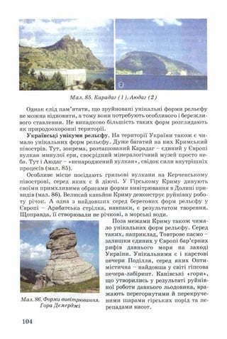 Мал. 85. Карадаг (1), Аюдаг (2)
Однак слід пам’ятати, що зруйновані унікальні форми рельєфу
не можна відновити, а тому вони потребують особливого і бережли­
вого ставлення. Не випадково більшість таких форм розглядають
як природоохоронні території.
Українські унікуми рельєфу. На території України також є чи­
мало унікальних форм рельєфу. Дуже багатий на них Кримський
півострів. Тут, зокрема, розташований Карадаг - єдиний у Європі
вулкан минулої ери, своєрідний мінералогічний музей просто не­
ба. Тут і Аюдаг - «ненароджений вулкан», свідок сили внутрішніх
процесів (мал. 85).
Особливе місце посідають грязьові вулкани на Керченському
півострові, серед яких є й діючі. У Гірському Криму дивують
своїми примхливими обрисами форми вивітрювання в Долині при­
видів (мал. 86). Великий каньйон Криму демонструє руйнівну робо­
ту річок. А одна з найдовших серед берегових форм рельєфу у
Європі - Арабатська стрілка, навпаки, є результатом творення.
Щоправда, її створювали не річкові, а морські води.
Поза межами Криму також чима­
ло унікальних форм рельєфу. Серед
таких, наприклад, Товтрове пасмо -
залишки єдиних у Європі бар’єрних
рифів давнього моря на заході
України. Унікальними є і карстові
печери Поділля, серед яких Опти­
містична - найдовша у світі гіпсова
печера-лабіринт. Канівські «гори»,
що утворились у результаті руйнів­
ної роботи давнього льодовика, вра­
жають перегорнутими й перекруче-
Мал. 86. Форми вивітрювання, ними шарами гірських порід та пе-
Гора Демерджі репадами висот.
104
 
