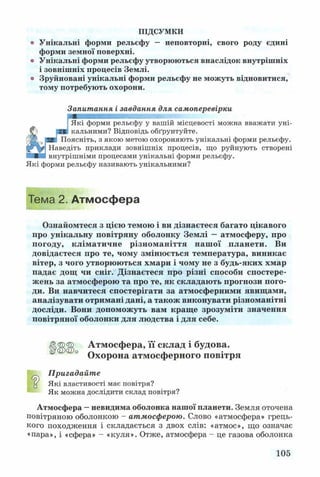 ПІДСУМКИ
о Унікальні форми рельєфу — неповторні, свого роду єдині
форми земної поверхні,
о Унікальні форми рельєфу утворюються внаслідок внутрішніх
і зовнішніх процесів Землі,
о Зруйновані унікальні форми рельєфу не можуть відновитися,
тому потребують охорони.
Запитання і завдання для самоперевірки
Які форми рельєфу у вашій місцевості можна вважати уні­
кальними? Відповідь обґрунтуйте.
Поясніть, з якою метою охороняють унікальні форми рельєфу.
Наведіть приклади зовнішніх процесів, що руйнують створені
внутрішніми процесами унікальні форми рельєфу.
Які форми рельєфу називають унікальними?
Тема 2. Атмосфера
Ознайомтеся з цією темою і ви дізнаєтеся багато цікавого
про унікальну повітряну оболонку Землі —атмосферу, про
погоду, кліматичне різноманіття наш ої планети. Ви
довідаєтеся про те, чому змінюється температура, виникає
вітер, з чого утворюються хмари і чому не з будь-яких хмар
падає дощ чи сніг. Дізнаєтеся про різні способи спостере­
жень за атмосферою та про те, як складають прогнози пого­
ди. Ви навчитеся спостерігати за атмосферними явищами,
аналізувати отримані дані, а також виконувати різноманітні
досліди. Вони допоможуть вам краще зрозуміти значення
повітряної оболонки для людства і для себе.
ЦЦЦ Атмосфера, її склад і будова.
° Охорона атмосферного повітря
Пригадайте
д Які властивості має повітря?
Як можна дослідити склад повітря?
Атмосфера —невидима оболонка нашої планети. Земля оточена
повітряною оболонкою - атмосферою. Слово «атмосфера» грець­
кого походження і складається з двох слів: «атмос», що означає
«пара», і «сфера» - «куля». Отже, атмосфера - це газова оболонка
105
 