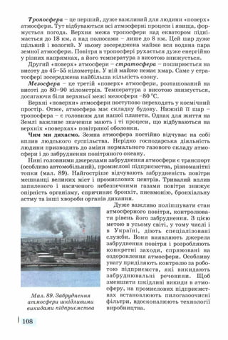 Тропосфера - це перший, дуже важливий для людини «поверх»
атмосфери. Тут відбуваються всі атмосферні процеси і явища, фор­
мується погода. Верхня межа тропосфери над екватором підні­
мається до 18 км, а над полюсами - лише до 8 км. Цей шар дуже
щільний і вологий. У ньому зосереджена майже вся водяна пара
земної атмосфери. Повітря в тропосфері рухається дуже енергійно
у різних напрямках, а його температура з висотою знижується.
Другий «поверх» атмосфери - стратосфера - поширюється на
висоту до 45-55 кілометрів. У ній майже немає хмар. Саме у стра­
тосфері зосереджена найбільша кількість озону.
Мезосфера - це третій «поверх» атмосфери, розташований на
висоті до 80-90 кілометрів. Температура з висотою знижується,
досягаючи біля верхньої межі мезосфери -80 °С.
Верхні «поверхи» атмосфери поступово переходять у космічний
простір. Отже, атмосфера має складну будову. Нижній її шар -
тропосфера - є головним для нашої планети. Однак для життя на
Землі важливе значення мають і ті процеси, що відбуваються на
верхніх «поверхах» повітряної оболонки.
Чим ми дихаємо. Земна атмосфера постійно відчуває на собі
вплив людського суспільства. Нерідко господарська діяльність
людини призводить до зміни нормального газового складу атмо­
сфери і до забруднення повітряного океану.
Нині головними джерелами забруднення атмосфери є транспорт
(особливо автомобільний), промислові підприємства, різноманітні
топки (мал. 89). Найгостріше відчувають забрудненість повітря
мешканці великих міст і промислових центрів. Тривалий вплив
запиленого і насиченого небезпечними газами повітря знижує
опірність організму, спричиняє бронхіт, пневмонію, бронхіальну
астму та інші хвороби органів дихання.
Дуже важливо поліпшувати стан
атмосферного повітря, контролюва­
ти рівень його забруднення. З цією
метою в усьому світі, у тому числі і
в Україні, діють спеціалізовані
служби. Вони виявляють джерела
забруднення повітря і розробляють
конкретні заходи, спрямовані на
оздоровлення атмосфери. Особливу
увагу приділяють контролю за робо­
тою підприємств, які викидають
забруднювальні речовини. Щоб
зменшити шкідливі викиди в атмо­
сферу, на промислових підприємст­
вах встановлюють пилогазоочисні
фільтри, вдосконалюють технології
виробництва.
І 108
Мал. 89. Забруднення
атмосфери шкідливими
викидами підприємства
 
