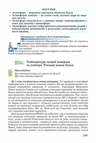 ПІДСУМКИ
о Атмосфера —невидима повітряна оболонка Землі,
о Атмосферне повітря —це суміш газів, водяної пари та твер­
дих часток.
о Атмосфера складається з окремих шарів, найважливішим з
яких для людини є тропосфера,
о Атмосферне повітря забруднюється різноманітними газами і
небезпечними речовинами в результаті господарської діяль­
ності людини.
Запитання і завдання для самоперевірки
;Які основні джерела забруднення повітря? Які дії сприяють
Сз Я№ зменшенню забруднення повітря?
(Ійкз* Поясніть, чому тропосфера є найважливішим шаром атмосфери
для людини.
Як змінюється склад і стан атмосферного повітря з висотою?
Який газовий склад атмосфери?
ЦІМІ Температура земної поверхні
та повітря. Теплові пояси Землі
Пригадайте
Яке значення Сонця для життя на Землі?
Що таке сонячна енергія?
Як і чому нагрівається земна поверхня. Усі процеси в атмосфері
відбуваються з участю сонячної енергії. Не всі ділянки земної по­
верхні отримують однакову її кількість. Унаслідок обертання
Землі навколо Сонця кут падіння сонячних променів на поверхню
Землі протягом року змінюється. Чим більший кут падіння соняч­
них променів, тим більше нагрівається земна поверхня. Так, на ек­
ваторі кут падіння сонячних променів сягає 90° у березні і вересні
(у дні весняного та осіннього рівнодення) і є дуже великим у грудні
та червні (у дні зимового і літнього сонцестояння), тому сонячної
енергії ці території отримують найбільше, до того ж вона тут ніби
сконцентрована (мал. 90, а). Чим далі від екватора, тим менший
кут падіння сонячних променів.
Розгляньте малюнок 90 (б) і ви побачите, що у помірних широтах
кут падіння сонячних променів не буває 90°, а максимальним є
тоді, коли в нашій Північній півкулі літо (в день літнього сонце­
стояння), а мінімальним - узимку (у день зимового сонцестояння).
Поблизу полюсів кожний сонячний промінь ніби ковзає по поверхні
Землі, тому сонячна енергія розсіюється на більшу площину. Отже,
окремі ділянки земної кулі отримують більше сонячного тепла
109
 