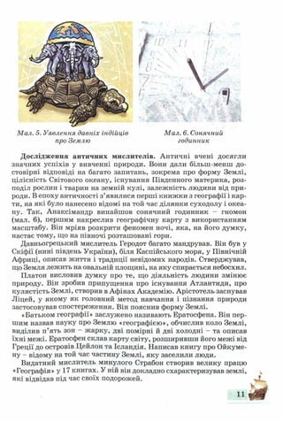 Мал. 5. Уявлення давніх індійців
про Землю
Мал. 6. Сонячний
годинник
Дослідження античних мислителів. Античні вчені досягли
значних успіхів у вивченні природи. Вони дали більш-менш до­
стовірні відповіді на багато запитань, зокрема про форму Землі,
цілісність Світового океану, існування Південного материка, роз­
поділ рослин і тварин на земній кулі, залежність людини від при­
роди. В епоху античності з’явилися перші книжки з географії і кар­
ти, на які було нанесено відомі на той час ділянки суходолу і океа­
ну. Так, Анаксімандр винайшов сонячний годинник - гномон
(мал. 6), першим накреслив географічну карту з використанням
масштабу. Він мріяв розкрити феномен ночі, яка, на його думку,
настає тому, що на півночі розташовані гори.
Давньогрецький мислитель Геродот багато мандрував. Він був у
Скіфії (нині південь України), біля Каспійського моря, у Північній
Африці, описав життя і традиції невідомих народів. Стверджував,
що Земля лежить на овальній площині, на яку спирається небосхил.
Платон висловив думку про те, що діяльність людини змінює
природу. Він зробив припущення про існування Атлантиди, про
кулястість Землі, створив в Афінах Академію. Арістотель заснував
Ліцей, у якому як головний метод навчання і пізнання природи
застосовував спостереження. Він пояснив форму Землі.
«Батьком географії» заслужено називають Ератосфена. Він пер­
шим назвав науку про Землю «географією», обчислив коло Землі,
виділив п’ять зон - жарку, дві помірні й дві холодні - та описав
їхні межі. Ератосфен склав карту світу, розширивши його межі від
Греції до островів Цейлон та Ісландія. Написав книгу про Ойкуме­
ну - відому на той час частину Землі, яку заселили люди.
Видатний мислитель минулого Страбон створив велику працю
«Географія» у 17 книгах. У ній він докладно схарактеризував землі,
які відвідав під час своїх подорожей.
11
 