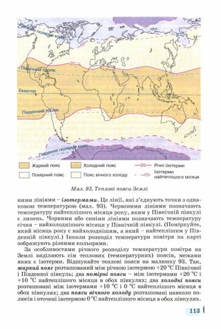 | ] Жаркий пояс 1 | Холодний пояс — 20— Річні ізотерми
□ Помірний пояс □ Пояс вічного холоду - -1 0 - найтеплішого місяця
Мал. 93. Теплові пояси Землі
ними лініями - ізотермами. Це лінії, які з’єднують точки з одна­
ковою температурою (мал. 93). Червоними лініями позначають
температуру найтеплішого місяця року, яким у Північній півкулі
є липень. Чорними або синіми лініями позначають температуру
січня - найхолоднішого місяця у Північній півкулі. (Поміркуйте,
який місяць року є найхолоднішим, а який - найтеплішим у Пів­
денній півкулі.) Інколи розподіл температури повітря на карті
зображують різними кольорами.
За особливостями річного розподілу температури повітря на
Землі виділяють сім теплових (температурних) поясів, межами
яких є ізотерми. Відшукайте теплові пояси на малюнку 93. Так,
жаркий пояс розташований між річною ізотермою +20 °С Північної
і Південної півкуль; два помірні пояси - між ізотермами +20 °С і
+ 10 °С найтеплішого місяця в обох півкулях; два холодні пояси
розташовані між ізотермами +10 °С і 0 °С найтеплішого місяця в
обох півкулях; два пояси вічного холоду розташовані навколо по­
люсів і оточені ізотермою 0 °С найтеплішого місяця в обох півкулях.
113
 