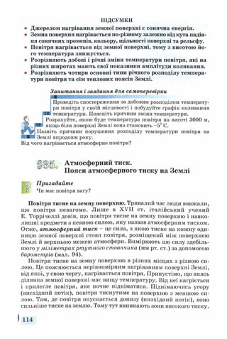 ПІДСУМКИ
Джерелом нагрівання земної поверхні є сонячна енергія.
Земна поверхня нагрівається по-різному залежно від кута падін­
ня сонячних променів, кольору, щільності поверхні та рельєфу.
Повітря нагрівається від земної поверхні, тому з висотою йо­
го температура знижується.
Розрізняють добові і річні зміни температури повітря, які на
різних широтах мають свої показники амплітуди коливання.
Розрізняють чотири основні типи річного розподілу темпера­
тури повітря та сім теплових поясів Землі.
Запитання і завдання для самоперевірки
Проведіть спостереження за добовим розподілом температу­
ри повітря у своїй місцевості і побудуйте графік коливання
температури. Поясніть причини зміни температури.
Розрахуйте, якою буде температура повітря на висоті 3000 м,
якщо біля поверхні Землі вона становить -5° С.
Назвіть причини порушення розподілу температури повітря на
Землі впродовж року.
Від чого нагрівається атмосферне повітря?
Атмосферний тиск.
Пояси атмосферного тиску на Землі
Пригадайте
о Чи має повітря вагу?
Повітря тисне на земну поверхню. Тривалий час люди вважали,
що повітря невагоме. Лише в XVII ст. італійський учений
Е. Торрічеллі довів, що повітря тисне на земну поверхню і навко­
лишні предмети з певною силою, яку назвав атмосферним тиском.
Отже, атмосферний тиск - це сила, з якою тисне на кожну оди­
ницю земної поверхні стовп повітря, розміщений між поверхнею
Землі й верхньою межею атмосфери. Вимірюють цю силу здебіль­
шого у міліметрах ртутного стовпчика (мм рт. ст.) за допомогою
барометрів (мал. 94).
Повітря тисне на земну поверхню в різних місцях з різною си­
лою. Це пояснюється нерівномірним нагріванням поверхні Землі,
від якої, у свою чергу, нагрівається повітря. Припустімо, що якась
ділянка земної поверхні має вищу температуру. Від неї нагріється
і прилегле повітря, яке почне підніматися. Піднімаючись угору
(висхідний потік), повітря тиснутиме на поверхню з меншою си­
лою. Там, де повітря опускається донизу (низхідний потік), воно
сильніше тисне на землю. Тому тут виникають зони високого тиску.
114
 