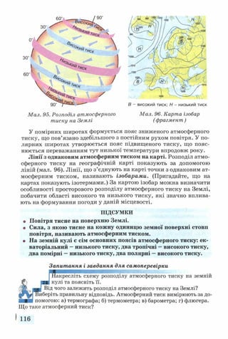 Мал. 95. Розподіл атмосферного Мал. 96. Карта ізобар
тиску на Землі (фрагмент)
У помірних широтах формується пояс зниженого атмосферного
тиску, що пов’язано здебільшого з постійним рухом повітря. У по­
лярних широтах утворюється пояс підвищеного тиску, що пояс­
нюється переважанням тут низької температури впродовж року.
Лінії з однаковим атмосферним тиском на карті. Розподіл атмо­
сферного тиску на географічній карті показують за допомогою
ліній (мал. 96). Лінії, що з’єднують на карті точки з однаковим ат­
мосферним тиском, називають ізобарами. (Пригадайте, що на
картах показують ізотермами.) За картою ізобар можна визначити
особливості просторового розподілу атмосферного тиску на Землі,
побачити області високого та низького тиску, які значно вплива­
ють на формування погоди у даній місцевості.
ПІДСУМКИ
• Повітря тисне на поверхню Землі.
о Сила, з якою тисне на кожну одиницю земної поверхні стовп
повітря, називають атмосферним тиском.
• На земній кулі є сім основних поясів атмосферного тиску: ек­
ваторіальний —низького тиску, два тропічні —високого тиску,
два помірні —низького тиску, два полярні —високого тиску.
Запитання і завдання для самоперевірки
Шакресліть схему розподілу атмосферного тиску на земній
■ ■ кулі та поясніть її.
221 Від чого залежить розподіл атмосферного тиску на Землі?
fFWj Виберіть правильну відповідь. Атмосферний тиск вимірюють за до-
■ помогою: а) термографа; б) термометра; в) барометра; г) флюгера.
Що таке атмосферний тиск?
І 116
В - високий тиск; Н- низький тиск
 