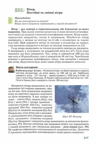 ЦЗ(В Вітер.
Постійні та змінні вітри
Пригадайте
ц Як ви спостерігаєте за вітром?
Вітри якого напрямку переважають у вашій місцевості?
Вітер —рух повітря в горизонтальному або близькому до нього
напрямку. При цьому повітря рухається із зони високого атмосфер­
ного тиску до ділянки з низьким атмосферним тиском. Вітер харак­
теризується швидкістю, силою й напрямком. Швидкість вітру
вимірюють у метрах за секунду {м/с) або в кілометрах за годину
(км/год). Щоб перевести метри за секунду в кілометри за годину,
слід значення швидкості в метрах за секунду помножити на 3,6.
Силу вітру визначають за тиском рухомого повітря на предмети.
Її вимірюють у кілограмах на квадратний метр (кг/м2). Сила вітру
залежить від його швидкості. Так, вітер зі швидкістю 100 км/год
має силу в 10 разів більшу, ніж зі швидкістю 10 км/год. Чим більша
різниця в значеннях атмосферного тиску, тим сильніше і швидше
дме вітер. Відсутність будь-яких ознак вітру називають штилем.
Факти сьогодення___________________________________________
Найсильніші вітри. «Полюсом вітрів» на Землі вважають окраїнні
частини Антарктиди, де вітри дмуть по 340 діб на рік. Найбільшу
швидкість вітру - 371 км/год - зареєстровано у 1934 році в США, на
горі в штаті Нью-Гемпшир. В Україні найсильнішим був вітер на г. Ай-
Петрі в Криму (його швидкість сягала 180 км/год).
Напрямок вітру визначають за по­
ложенням тієї сторони горизонту, звід­
ки він дме. Для позначення напрямку
вітру на практиці горизонт поділяють
на вісім напрямків. З них чотири го­
ловні - північ (Пн), південь (Пд), схід
(Сх) і захід (Зх) і чотири проміжні -
північно-східний (Пн-Сх), північно-
західний (Пн-Зх), південно-східний
(Пд-Сх) та південно-західний (Пд-Зх).
Наприклад, коли вітер дме з місцевос­
ті, розташованої між півднем і сходом,
його називають південно-східним
(Пд-Сх). Напрямок і швидкість вітру визначають за допомогою флюге­
ра (мал. 97). Наочне уявлення про напрямки вітрів, які переважають
у певній місцевості, дає спеціальна діаграма - роза вітрів (мал. 98).
Це графічне зображення повторюваності напрямків вітру. Довжина
її променів пропорційна повторюваності вітрів даного напрямку.
Мал. 97. Флюгер
117
 